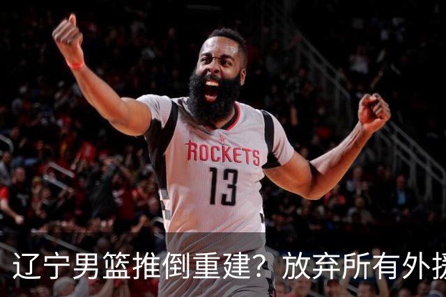 辽宁男篮推倒重建？放弃所有外援优先续约权，韩德君上任三把火！